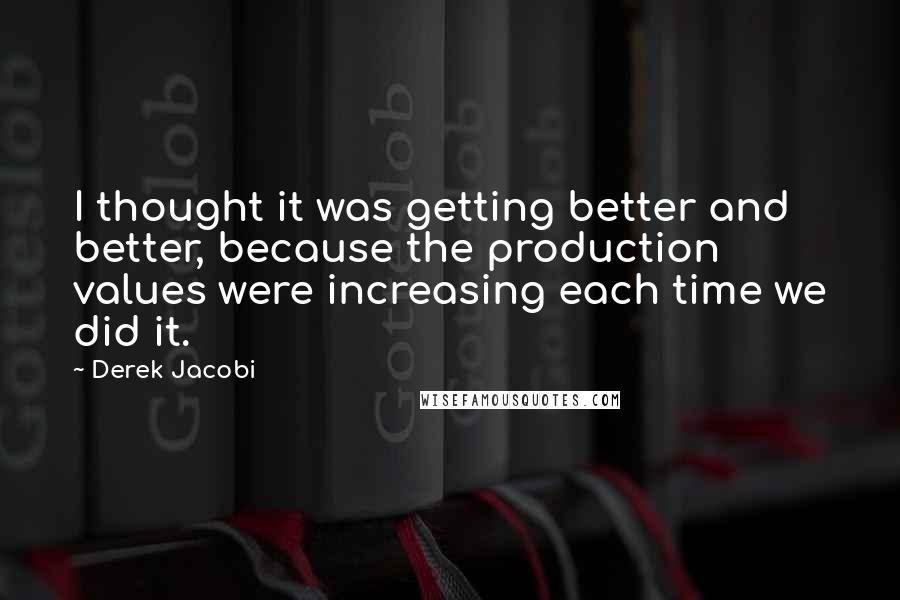 Derek Jacobi Quotes: I thought it was getting better and better, because the production values were increasing each time we did it.