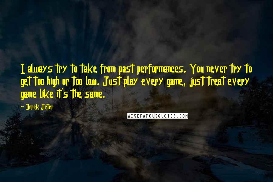 Derek Jeter Quotes: I always try to take from past performances. You never try to get too high or too low. Just play every game, just treat every game like it's the same.