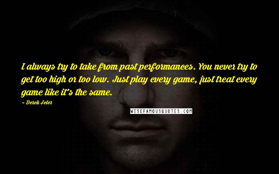 Derek Jeter Quotes: I always try to take from past performances. You never try to get too high or too low. Just play every game, just treat every game like it's the same.