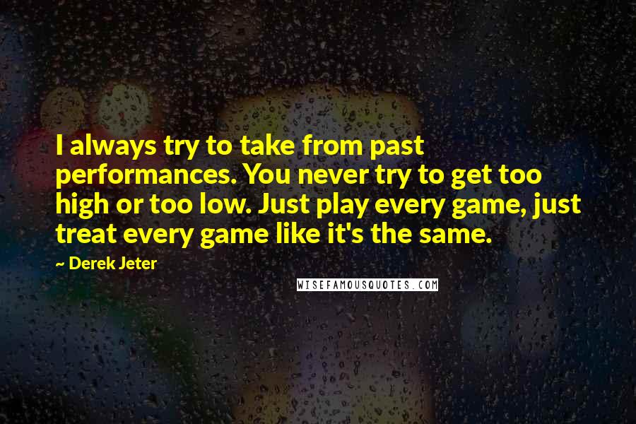 Derek Jeter Quotes: I always try to take from past performances. You never try to get too high or too low. Just play every game, just treat every game like it's the same.