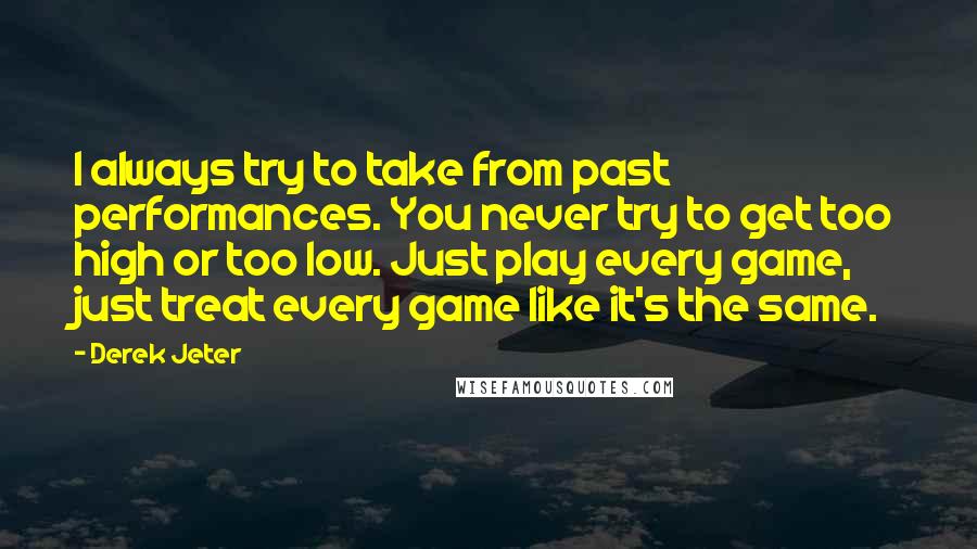 Derek Jeter Quotes: I always try to take from past performances. You never try to get too high or too low. Just play every game, just treat every game like it's the same.