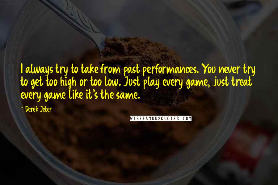 Derek Jeter Quotes: I always try to take from past performances. You never try to get too high or too low. Just play every game, just treat every game like it's the same.