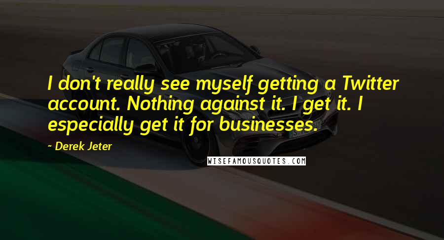 Derek Jeter Quotes: I don't really see myself getting a Twitter account. Nothing against it. I get it. I especially get it for businesses.