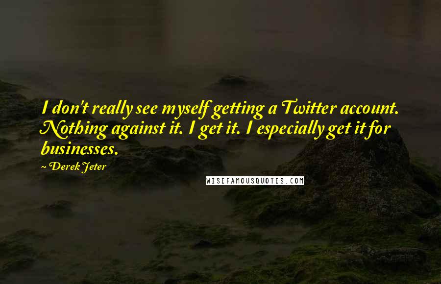 Derek Jeter Quotes: I don't really see myself getting a Twitter account. Nothing against it. I get it. I especially get it for businesses.