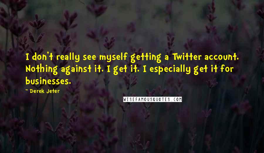 Derek Jeter Quotes: I don't really see myself getting a Twitter account. Nothing against it. I get it. I especially get it for businesses.