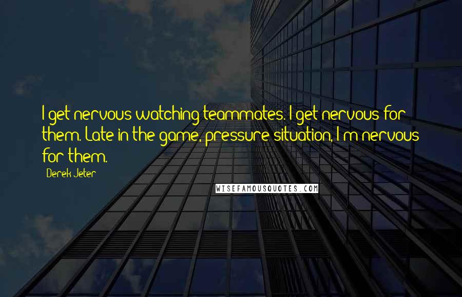 Derek Jeter Quotes: I get nervous watching teammates. I get nervous for them. Late in the game, pressure situation, I'm nervous for them.