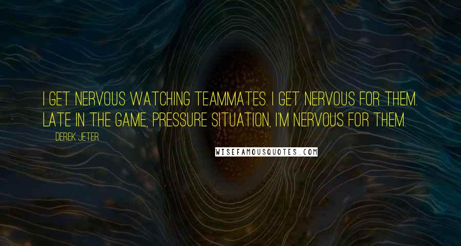 Derek Jeter Quotes: I get nervous watching teammates. I get nervous for them. Late in the game, pressure situation, I'm nervous for them.