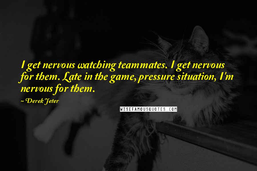 Derek Jeter Quotes: I get nervous watching teammates. I get nervous for them. Late in the game, pressure situation, I'm nervous for them.