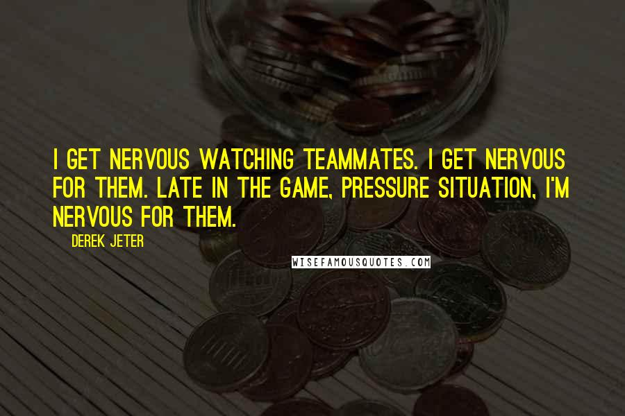 Derek Jeter Quotes: I get nervous watching teammates. I get nervous for them. Late in the game, pressure situation, I'm nervous for them.