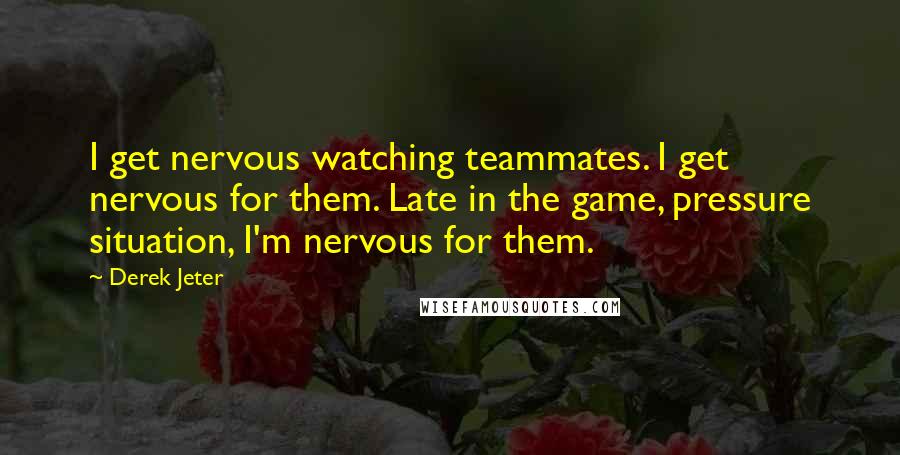 Derek Jeter Quotes: I get nervous watching teammates. I get nervous for them. Late in the game, pressure situation, I'm nervous for them.