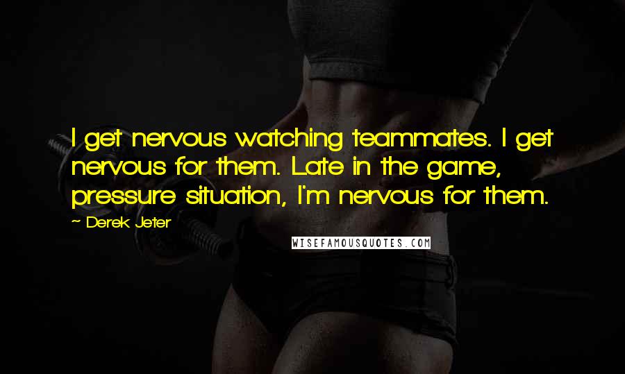 Derek Jeter Quotes: I get nervous watching teammates. I get nervous for them. Late in the game, pressure situation, I'm nervous for them.