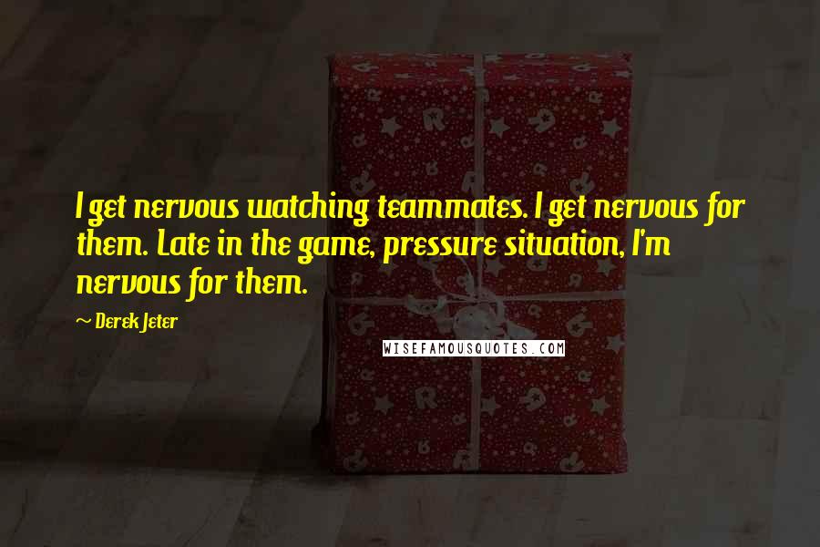 Derek Jeter Quotes: I get nervous watching teammates. I get nervous for them. Late in the game, pressure situation, I'm nervous for them.