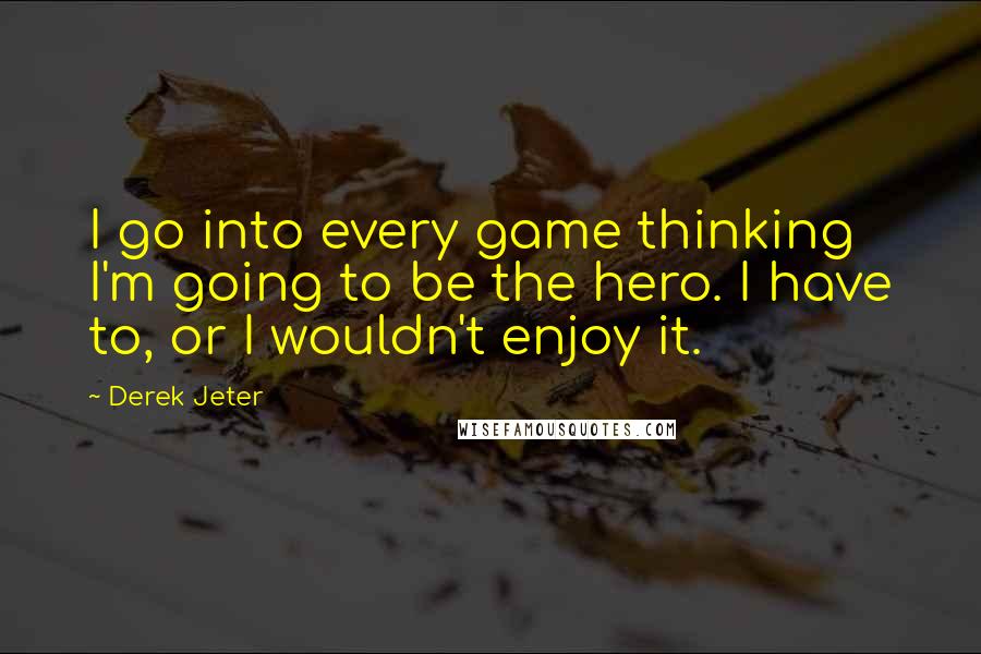 Derek Jeter Quotes: I go into every game thinking I'm going to be the hero. I have to, or I wouldn't enjoy it.