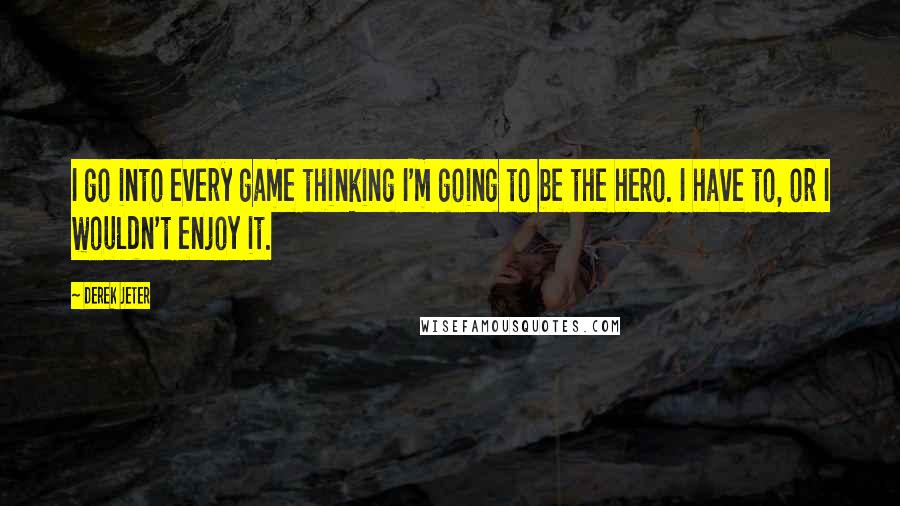 Derek Jeter Quotes: I go into every game thinking I'm going to be the hero. I have to, or I wouldn't enjoy it.