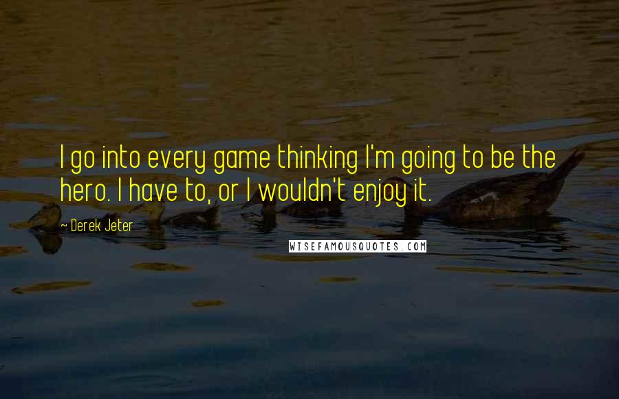 Derek Jeter Quotes: I go into every game thinking I'm going to be the hero. I have to, or I wouldn't enjoy it.