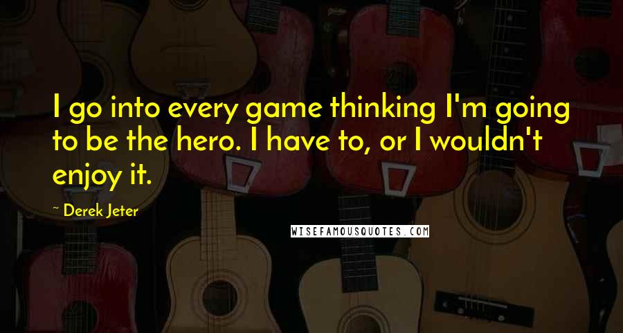 Derek Jeter Quotes: I go into every game thinking I'm going to be the hero. I have to, or I wouldn't enjoy it.