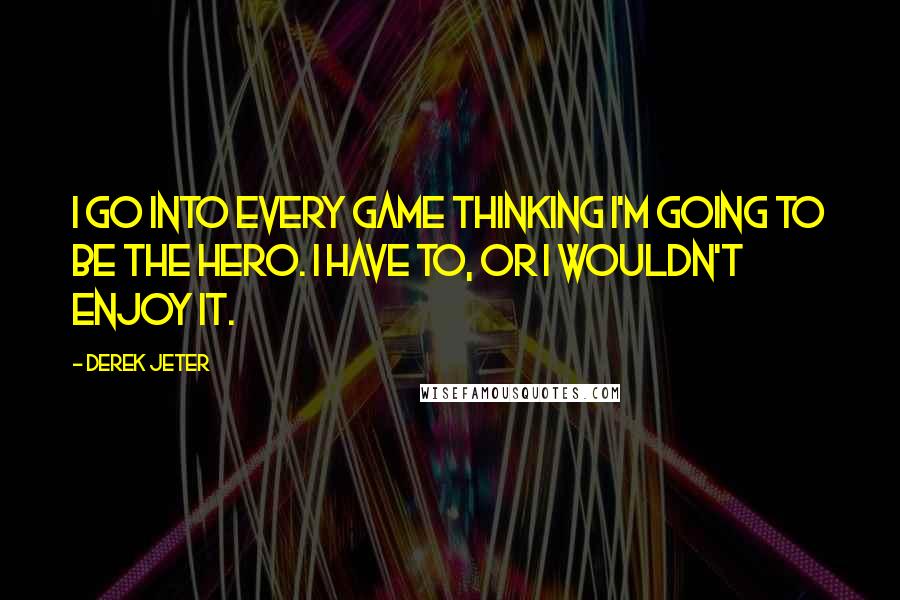 Derek Jeter Quotes: I go into every game thinking I'm going to be the hero. I have to, or I wouldn't enjoy it.