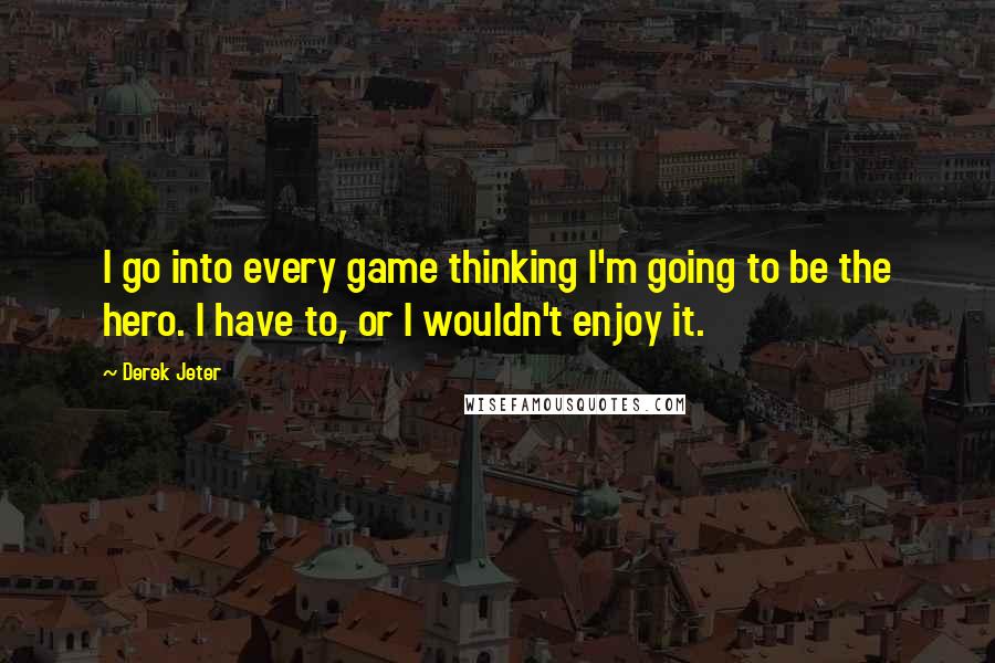 Derek Jeter Quotes: I go into every game thinking I'm going to be the hero. I have to, or I wouldn't enjoy it.