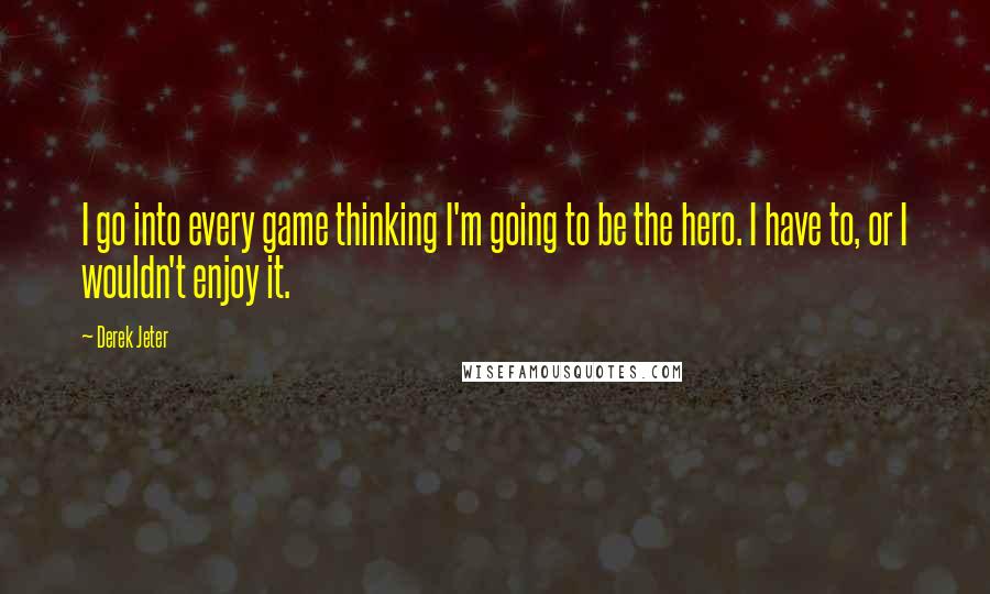 Derek Jeter Quotes: I go into every game thinking I'm going to be the hero. I have to, or I wouldn't enjoy it.