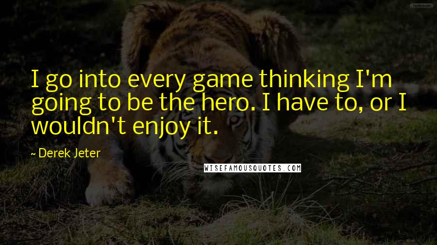Derek Jeter Quotes: I go into every game thinking I'm going to be the hero. I have to, or I wouldn't enjoy it.