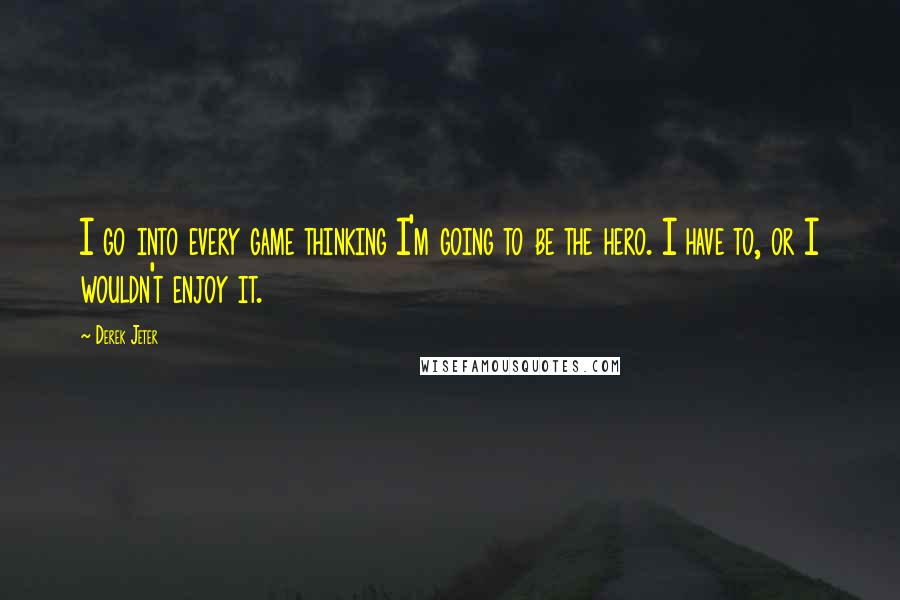 Derek Jeter Quotes: I go into every game thinking I'm going to be the hero. I have to, or I wouldn't enjoy it.