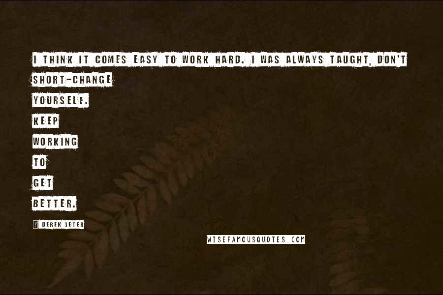 Derek Jeter Quotes: I think it comes easy to work hard. I was always taught, don't short-change yourself. Keep working to get better.