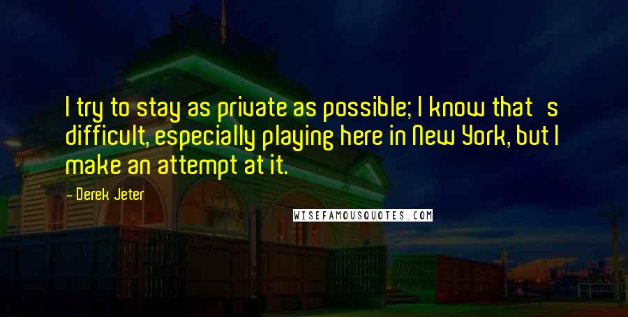 Derek Jeter Quotes: I try to stay as private as possible; I know that's difficult, especially playing here in New York, but I make an attempt at it.