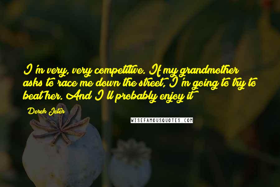 Derek Jeter Quotes: I'm very, very competitive. If my grandmother asks to race me down the street, I'm going to try to beat her. And I'll probably enjoy it!