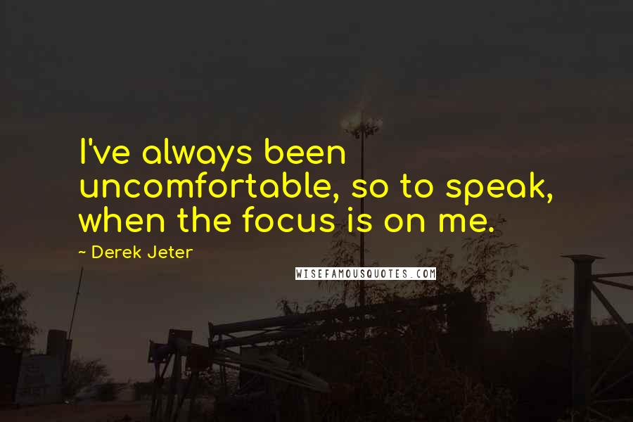 Derek Jeter Quotes: I've always been uncomfortable, so to speak, when the focus is on me.