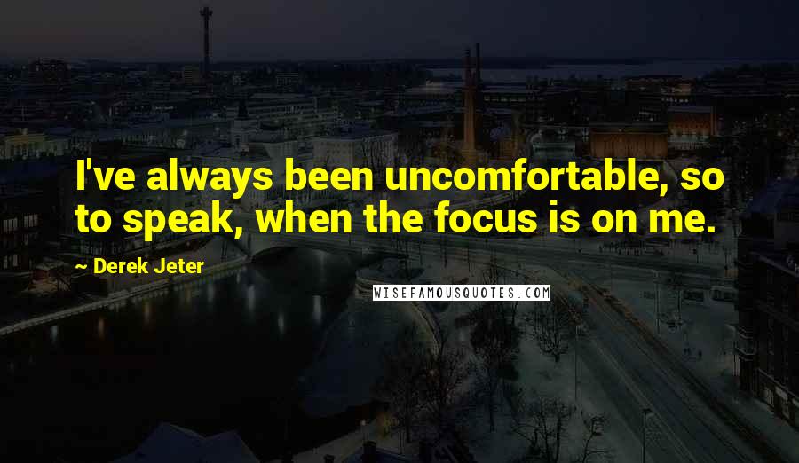 Derek Jeter Quotes: I've always been uncomfortable, so to speak, when the focus is on me.