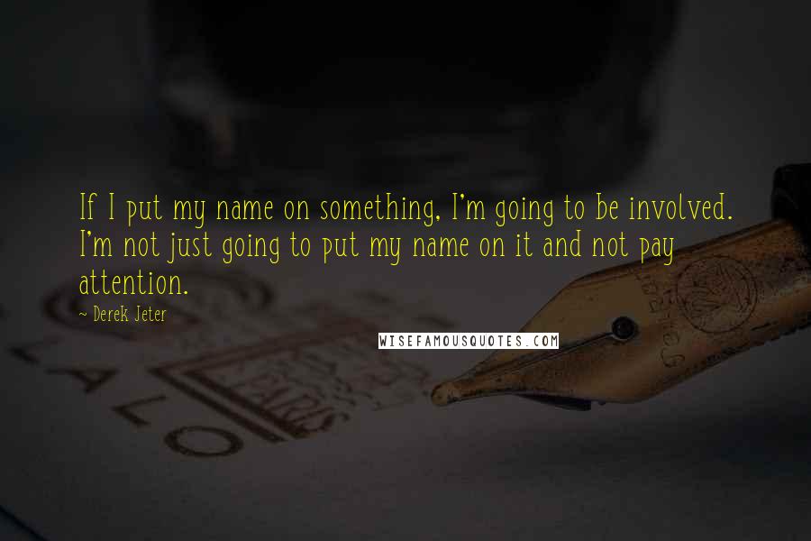 Derek Jeter Quotes: If I put my name on something, I'm going to be involved. I'm not just going to put my name on it and not pay attention.