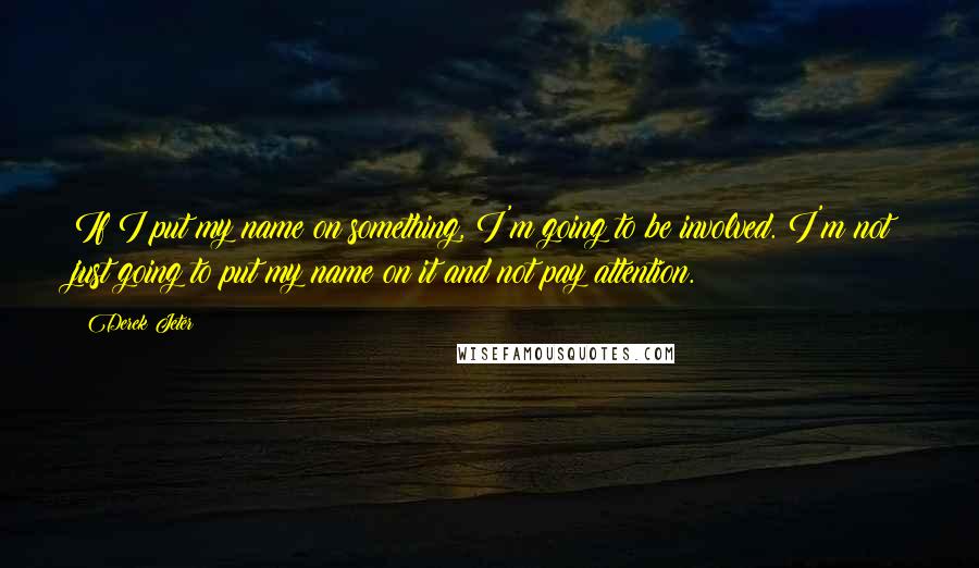 Derek Jeter Quotes: If I put my name on something, I'm going to be involved. I'm not just going to put my name on it and not pay attention.