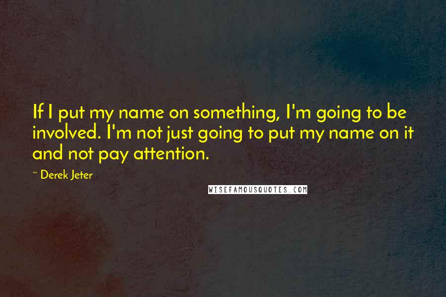 Derek Jeter Quotes: If I put my name on something, I'm going to be involved. I'm not just going to put my name on it and not pay attention.