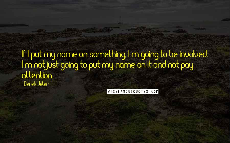 Derek Jeter Quotes: If I put my name on something, I'm going to be involved. I'm not just going to put my name on it and not pay attention.