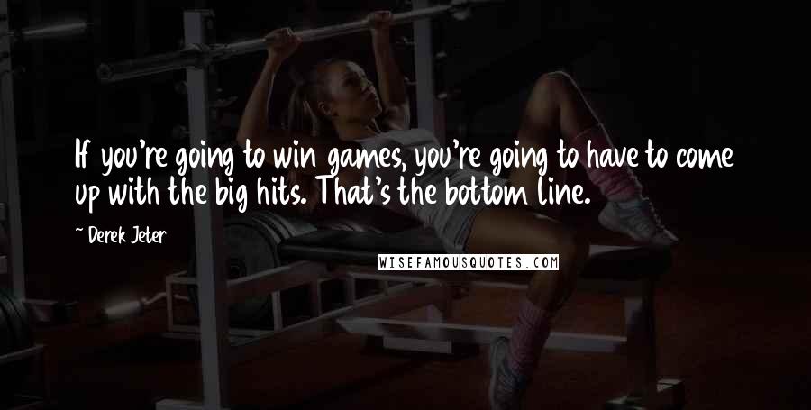 Derek Jeter Quotes: If you're going to win games, you're going to have to come up with the big hits. That's the bottom line.