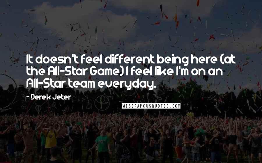 Derek Jeter Quotes: It doesn't feel different being here (at the All-Star Game) I feel like I'm on an All-Star team everyday.