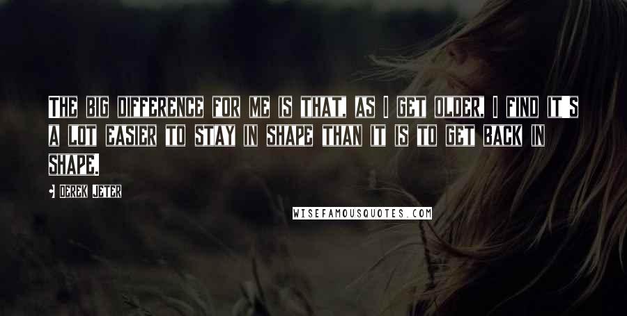 Derek Jeter Quotes: The big difference for me is that, as I get older, I find it's a lot easier to stay in shape than it is to get back in shape.