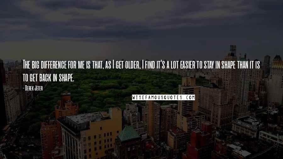 Derek Jeter Quotes: The big difference for me is that, as I get older, I find it's a lot easier to stay in shape than it is to get back in shape.