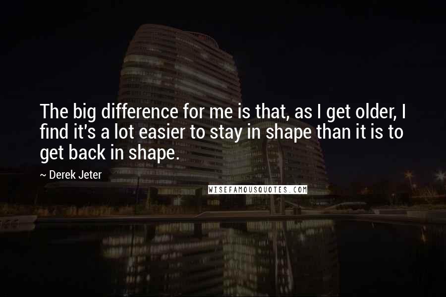 Derek Jeter Quotes: The big difference for me is that, as I get older, I find it's a lot easier to stay in shape than it is to get back in shape.