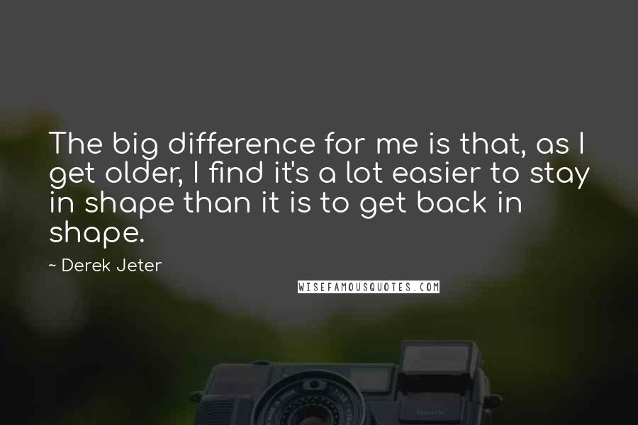 Derek Jeter Quotes: The big difference for me is that, as I get older, I find it's a lot easier to stay in shape than it is to get back in shape.