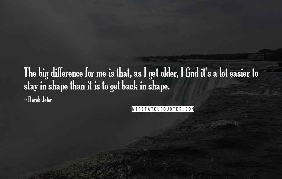 Derek Jeter Quotes: The big difference for me is that, as I get older, I find it's a lot easier to stay in shape than it is to get back in shape.