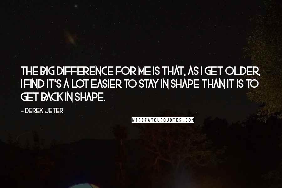 Derek Jeter Quotes: The big difference for me is that, as I get older, I find it's a lot easier to stay in shape than it is to get back in shape.