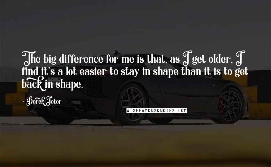 Derek Jeter Quotes: The big difference for me is that, as I get older, I find it's a lot easier to stay in shape than it is to get back in shape.