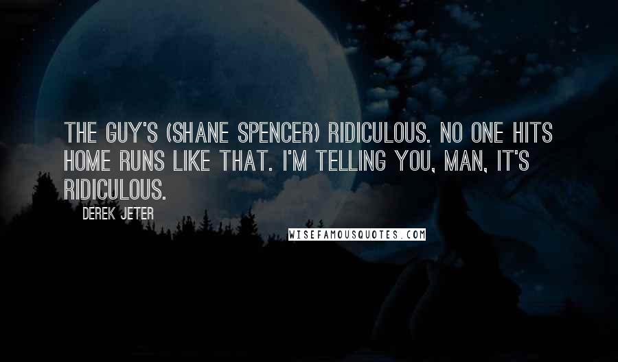 Derek Jeter Quotes: The guy's (Shane Spencer) ridiculous. No one hits home runs like that. I'm telling you, man, it's ridiculous.