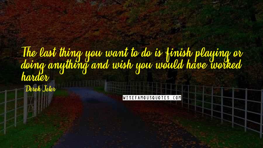 Derek Jeter Quotes: The last thing you want to do is finish playing or doing anything and wish you would have worked harder.