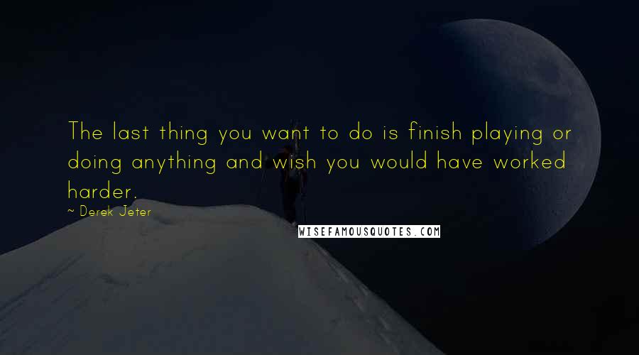 Derek Jeter Quotes: The last thing you want to do is finish playing or doing anything and wish you would have worked harder.