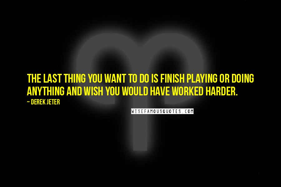 Derek Jeter Quotes: The last thing you want to do is finish playing or doing anything and wish you would have worked harder.