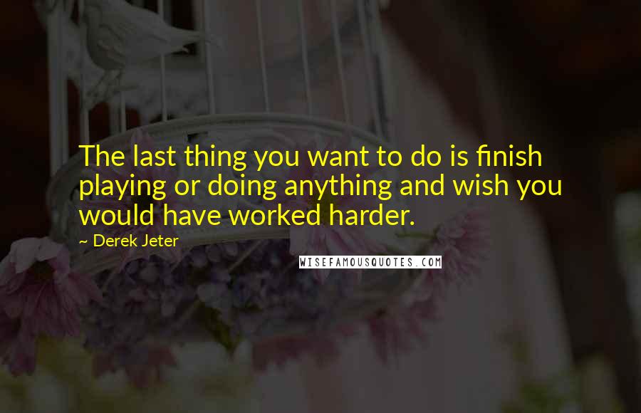 Derek Jeter Quotes: The last thing you want to do is finish playing or doing anything and wish you would have worked harder.