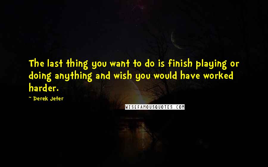 Derek Jeter Quotes: The last thing you want to do is finish playing or doing anything and wish you would have worked harder.