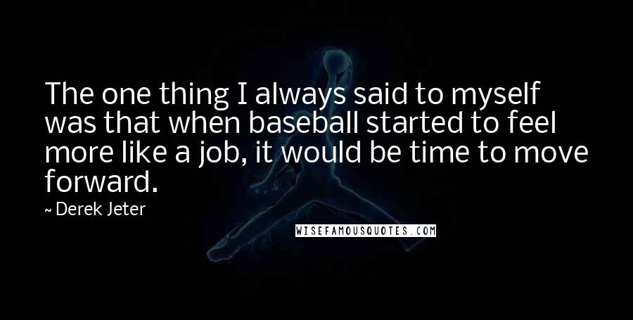 Derek Jeter Quotes: The one thing I always said to myself was that when baseball started to feel more like a job, it would be time to move forward.